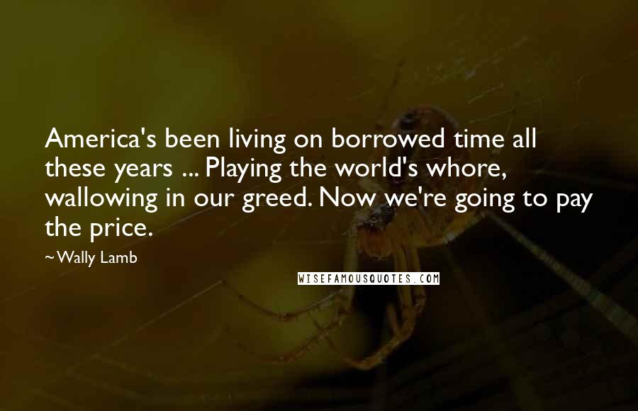 Wally Lamb Quotes: America's been living on borrowed time all these years ... Playing the world's whore, wallowing in our greed. Now we're going to pay the price.