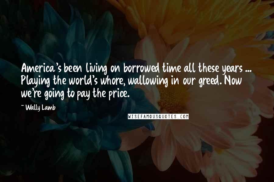 Wally Lamb Quotes: America's been living on borrowed time all these years ... Playing the world's whore, wallowing in our greed. Now we're going to pay the price.