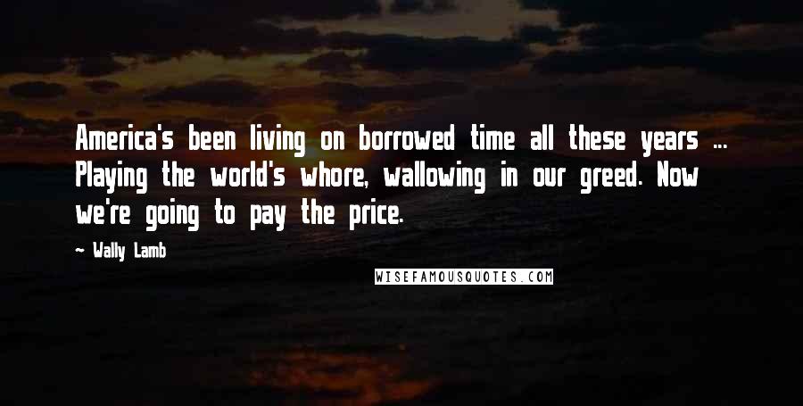 Wally Lamb Quotes: America's been living on borrowed time all these years ... Playing the world's whore, wallowing in our greed. Now we're going to pay the price.