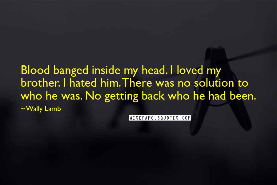 Wally Lamb Quotes: Blood banged inside my head. I loved my brother. I hated him. There was no solution to who he was. No getting back who he had been.