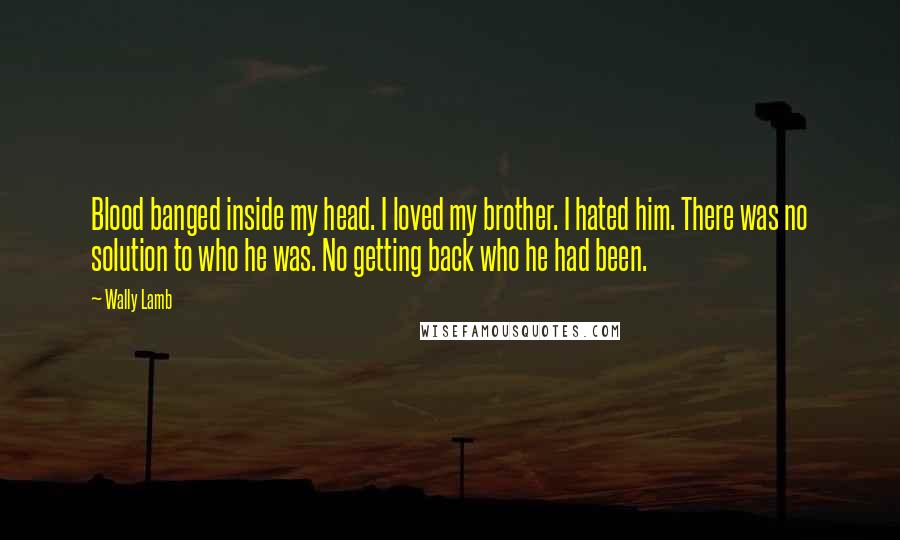 Wally Lamb Quotes: Blood banged inside my head. I loved my brother. I hated him. There was no solution to who he was. No getting back who he had been.