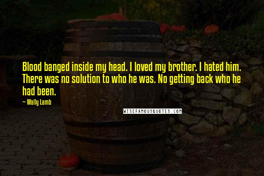 Wally Lamb Quotes: Blood banged inside my head. I loved my brother. I hated him. There was no solution to who he was. No getting back who he had been.