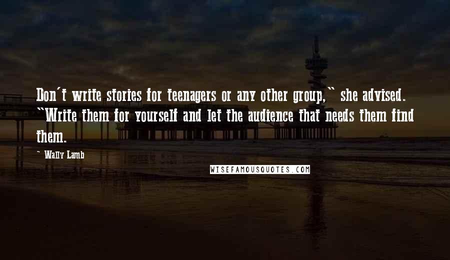 Wally Lamb Quotes: Don't write stories for teenagers or any other group," she advised. "Write them for yourself and let the audience that needs them find them.