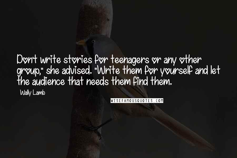 Wally Lamb Quotes: Don't write stories for teenagers or any other group," she advised. "Write them for yourself and let the audience that needs them find them.