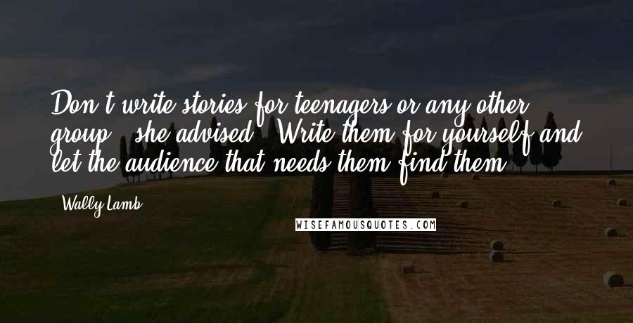 Wally Lamb Quotes: Don't write stories for teenagers or any other group," she advised. "Write them for yourself and let the audience that needs them find them.
