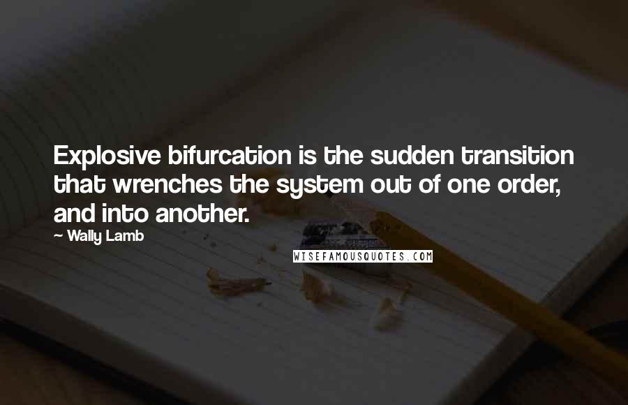 Wally Lamb Quotes: Explosive bifurcation is the sudden transition that wrenches the system out of one order, and into another.