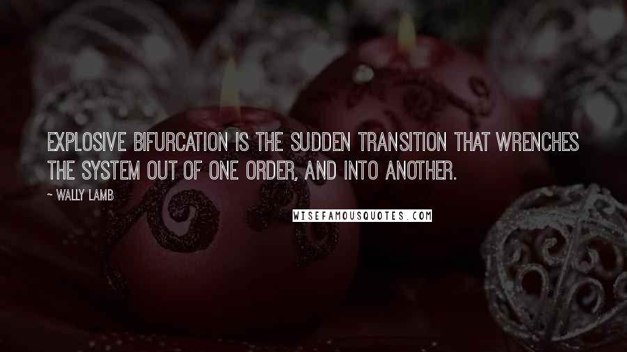 Wally Lamb Quotes: Explosive bifurcation is the sudden transition that wrenches the system out of one order, and into another.