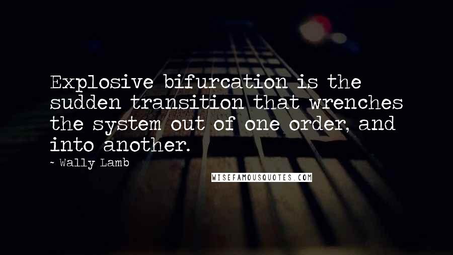 Wally Lamb Quotes: Explosive bifurcation is the sudden transition that wrenches the system out of one order, and into another.