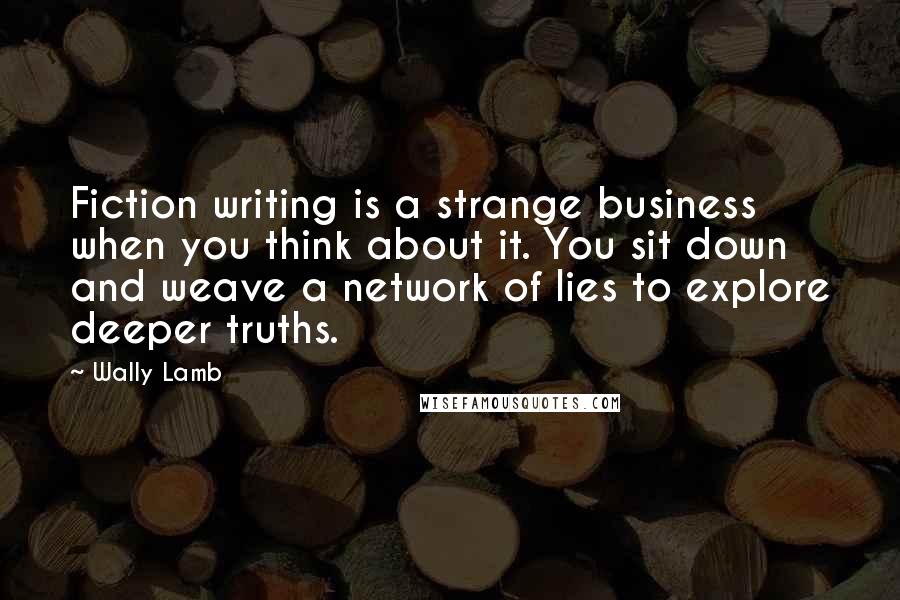 Wally Lamb Quotes: Fiction writing is a strange business when you think about it. You sit down and weave a network of lies to explore deeper truths.