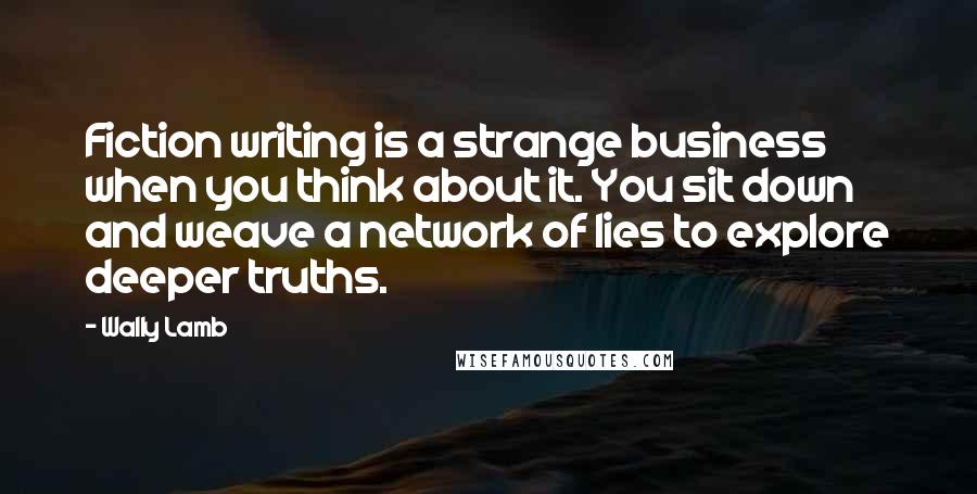 Wally Lamb Quotes: Fiction writing is a strange business when you think about it. You sit down and weave a network of lies to explore deeper truths.