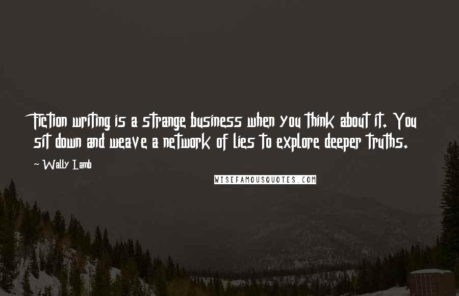 Wally Lamb Quotes: Fiction writing is a strange business when you think about it. You sit down and weave a network of lies to explore deeper truths.