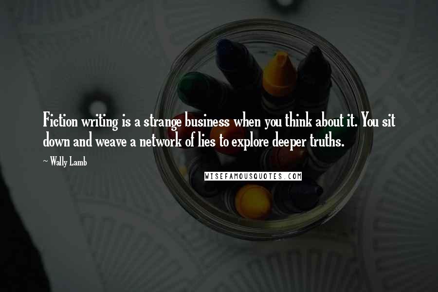 Wally Lamb Quotes: Fiction writing is a strange business when you think about it. You sit down and weave a network of lies to explore deeper truths.