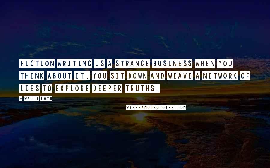 Wally Lamb Quotes: Fiction writing is a strange business when you think about it. You sit down and weave a network of lies to explore deeper truths.