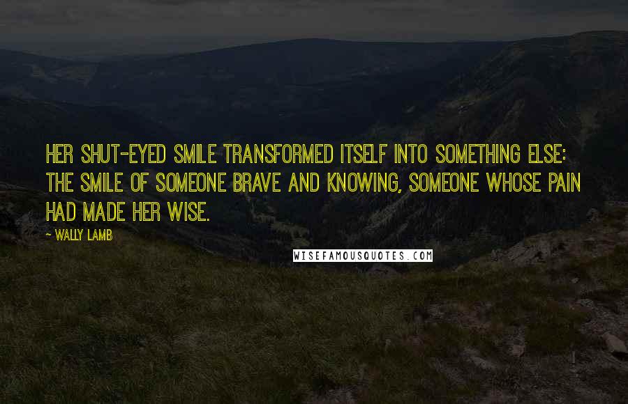Wally Lamb Quotes: Her shut-eyed smile transformed itself into something else: the smile of someone brave and knowing, someone whose pain had made her wise.
