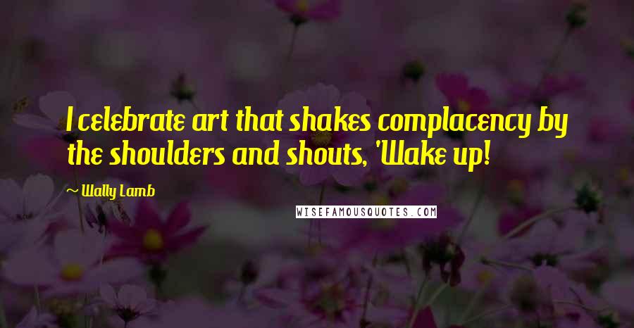 Wally Lamb Quotes: I celebrate art that shakes complacency by the shoulders and shouts, 'Wake up!