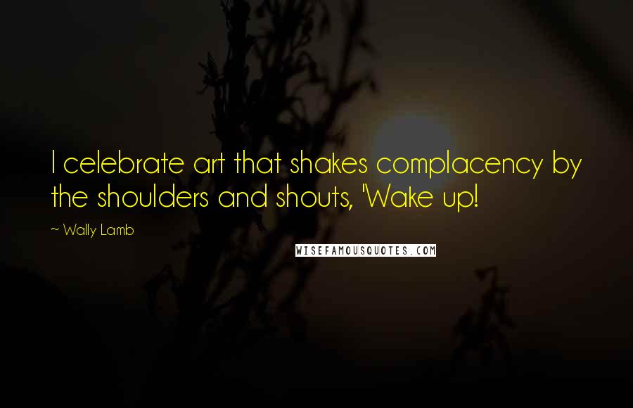 Wally Lamb Quotes: I celebrate art that shakes complacency by the shoulders and shouts, 'Wake up!