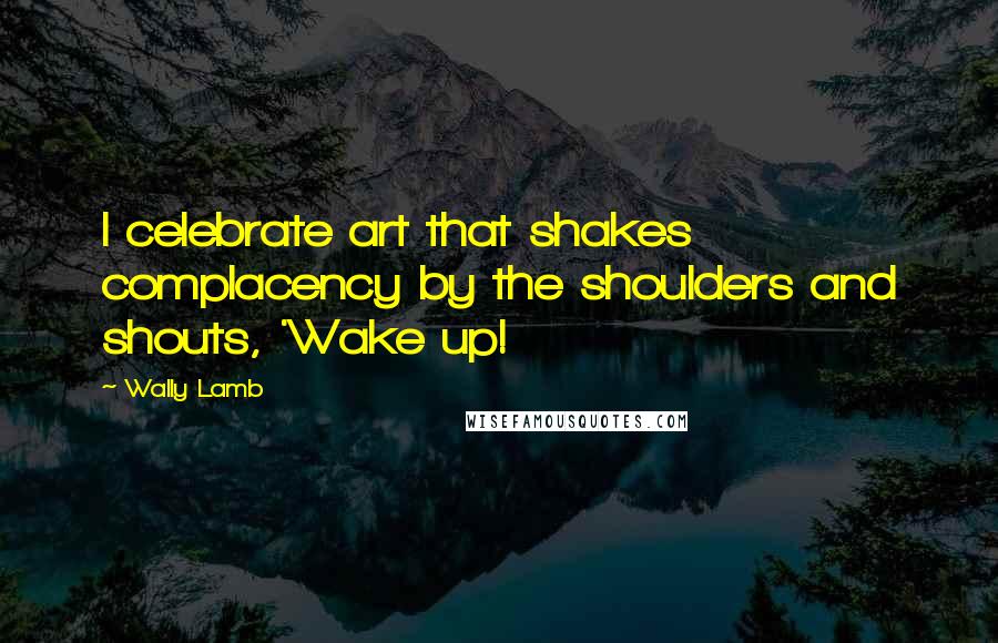 Wally Lamb Quotes: I celebrate art that shakes complacency by the shoulders and shouts, 'Wake up!