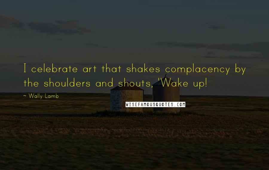 Wally Lamb Quotes: I celebrate art that shakes complacency by the shoulders and shouts, 'Wake up!