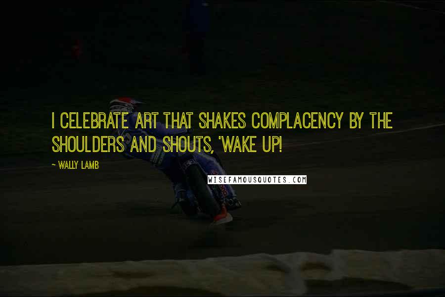 Wally Lamb Quotes: I celebrate art that shakes complacency by the shoulders and shouts, 'Wake up!