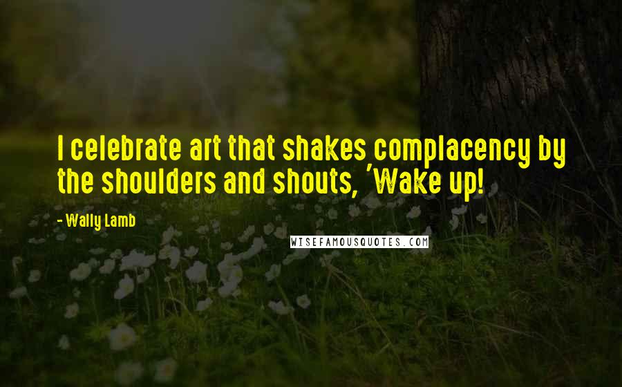 Wally Lamb Quotes: I celebrate art that shakes complacency by the shoulders and shouts, 'Wake up!