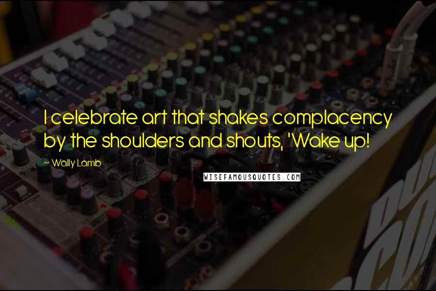 Wally Lamb Quotes: I celebrate art that shakes complacency by the shoulders and shouts, 'Wake up!