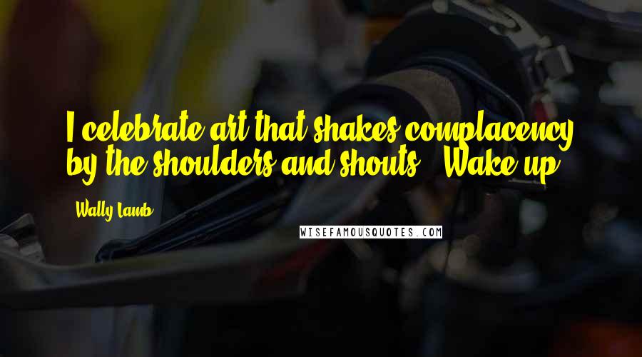 Wally Lamb Quotes: I celebrate art that shakes complacency by the shoulders and shouts, 'Wake up!