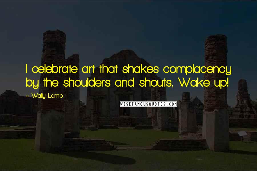 Wally Lamb Quotes: I celebrate art that shakes complacency by the shoulders and shouts, 'Wake up!