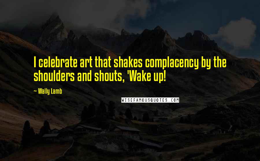 Wally Lamb Quotes: I celebrate art that shakes complacency by the shoulders and shouts, 'Wake up!