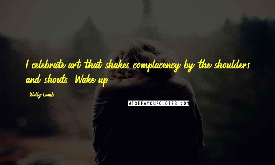 Wally Lamb Quotes: I celebrate art that shakes complacency by the shoulders and shouts, 'Wake up!