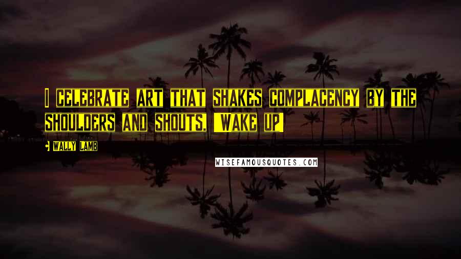 Wally Lamb Quotes: I celebrate art that shakes complacency by the shoulders and shouts, 'Wake up!