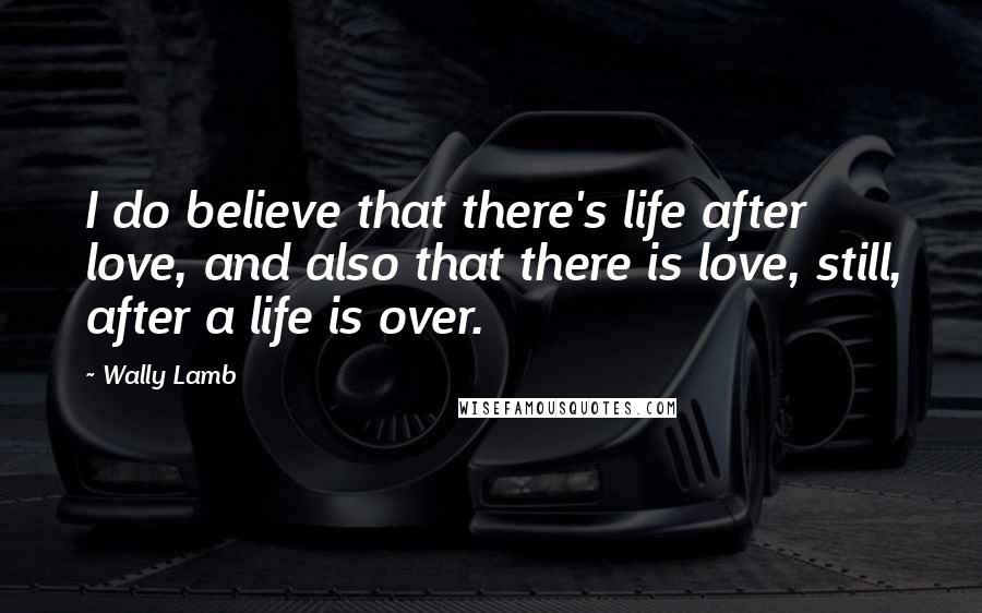 Wally Lamb Quotes: I do believe that there's life after love, and also that there is love, still, after a life is over.