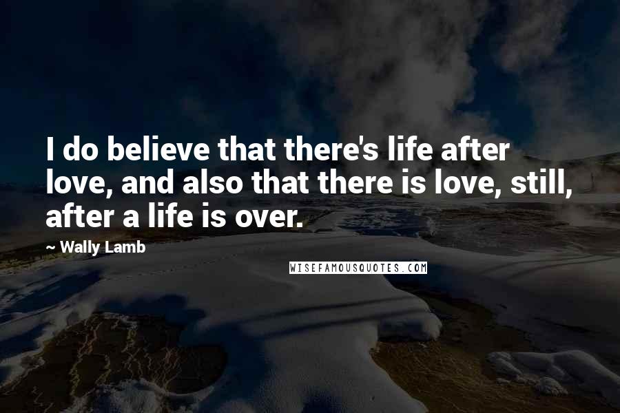 Wally Lamb Quotes: I do believe that there's life after love, and also that there is love, still, after a life is over.