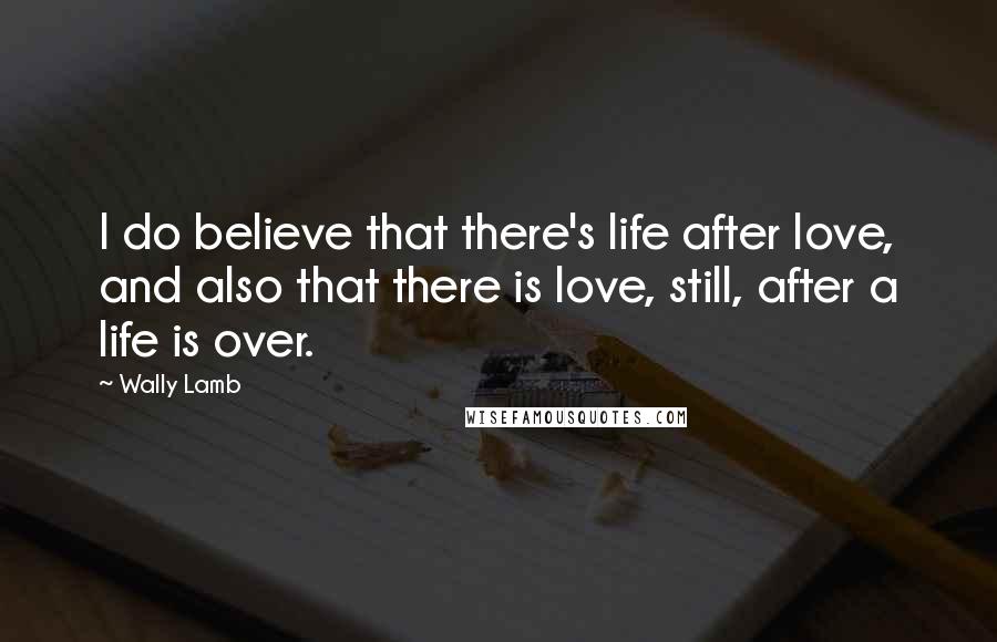 Wally Lamb Quotes: I do believe that there's life after love, and also that there is love, still, after a life is over.