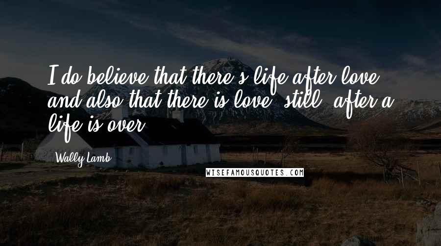 Wally Lamb Quotes: I do believe that there's life after love, and also that there is love, still, after a life is over.