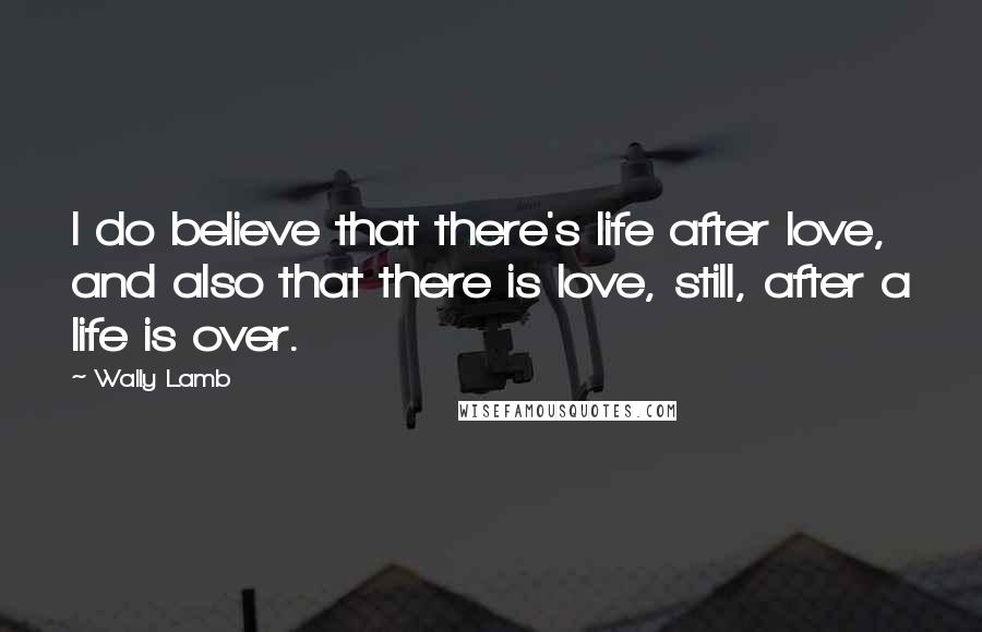 Wally Lamb Quotes: I do believe that there's life after love, and also that there is love, still, after a life is over.