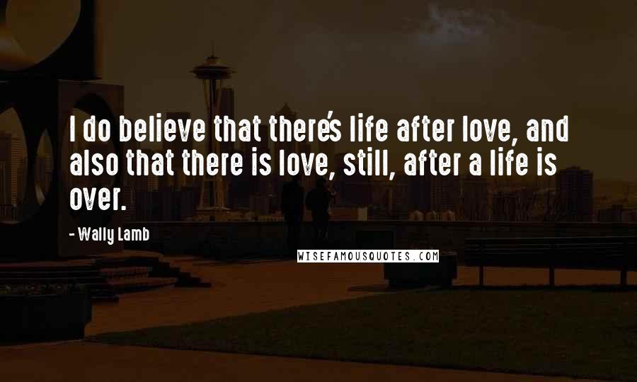 Wally Lamb Quotes: I do believe that there's life after love, and also that there is love, still, after a life is over.