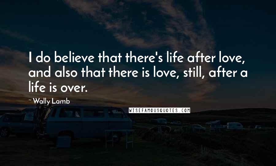 Wally Lamb Quotes: I do believe that there's life after love, and also that there is love, still, after a life is over.