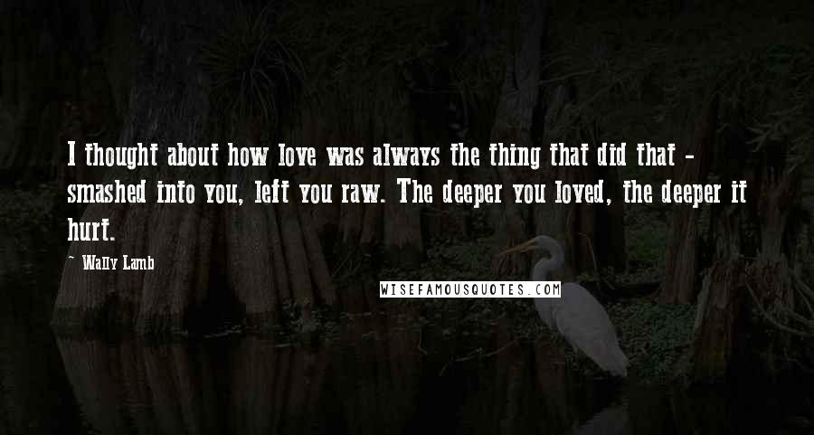 Wally Lamb Quotes: I thought about how love was always the thing that did that - smashed into you, left you raw. The deeper you loved, the deeper it hurt.