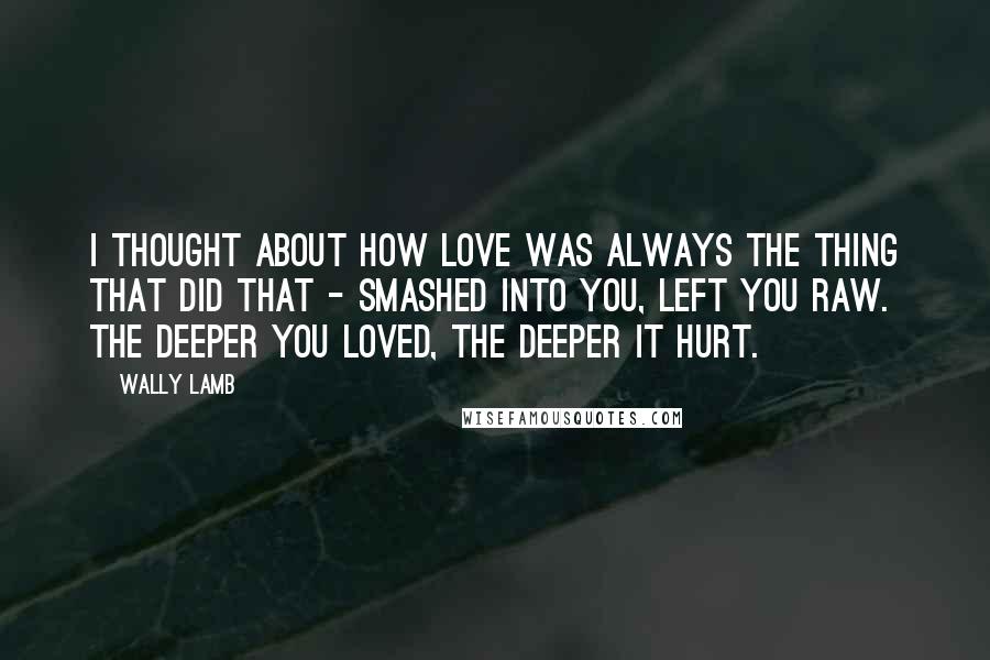 Wally Lamb Quotes: I thought about how love was always the thing that did that - smashed into you, left you raw. The deeper you loved, the deeper it hurt.