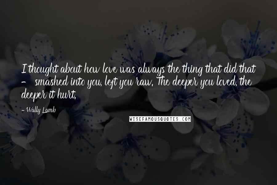 Wally Lamb Quotes: I thought about how love was always the thing that did that - smashed into you, left you raw. The deeper you loved, the deeper it hurt.