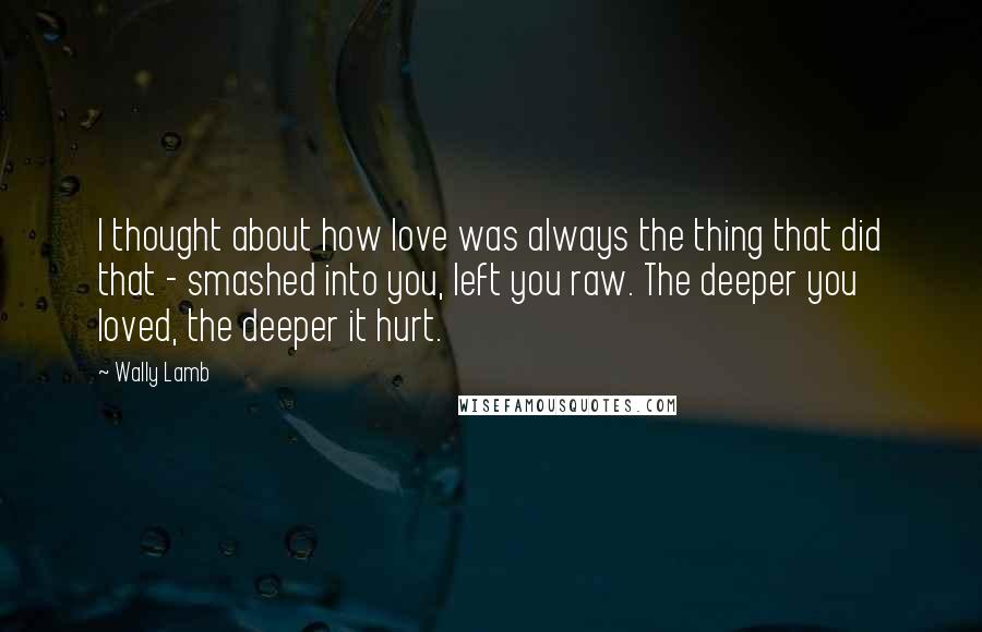 Wally Lamb Quotes: I thought about how love was always the thing that did that - smashed into you, left you raw. The deeper you loved, the deeper it hurt.