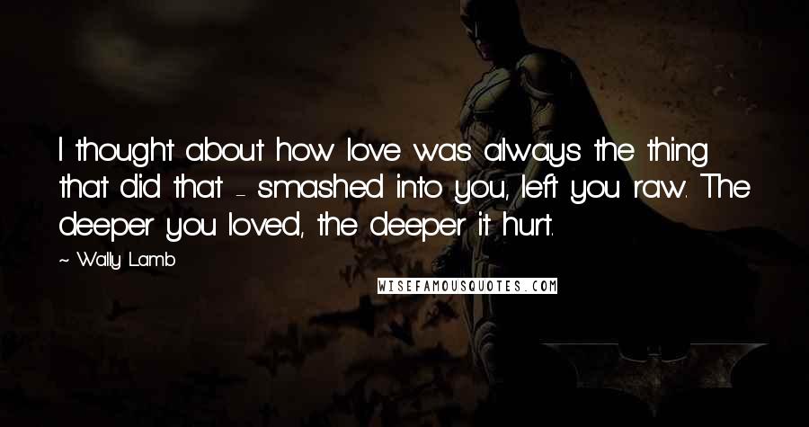 Wally Lamb Quotes: I thought about how love was always the thing that did that - smashed into you, left you raw. The deeper you loved, the deeper it hurt.