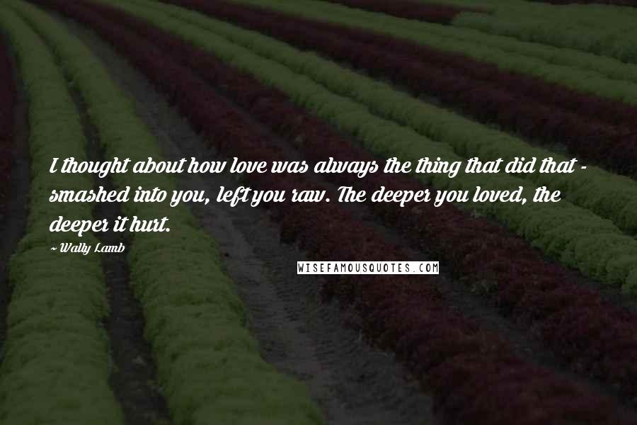 Wally Lamb Quotes: I thought about how love was always the thing that did that - smashed into you, left you raw. The deeper you loved, the deeper it hurt.