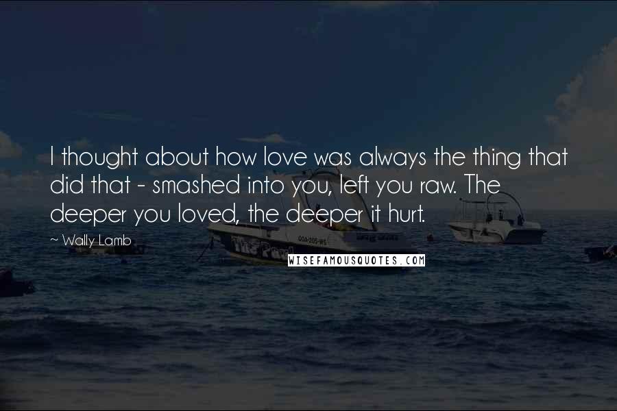 Wally Lamb Quotes: I thought about how love was always the thing that did that - smashed into you, left you raw. The deeper you loved, the deeper it hurt.