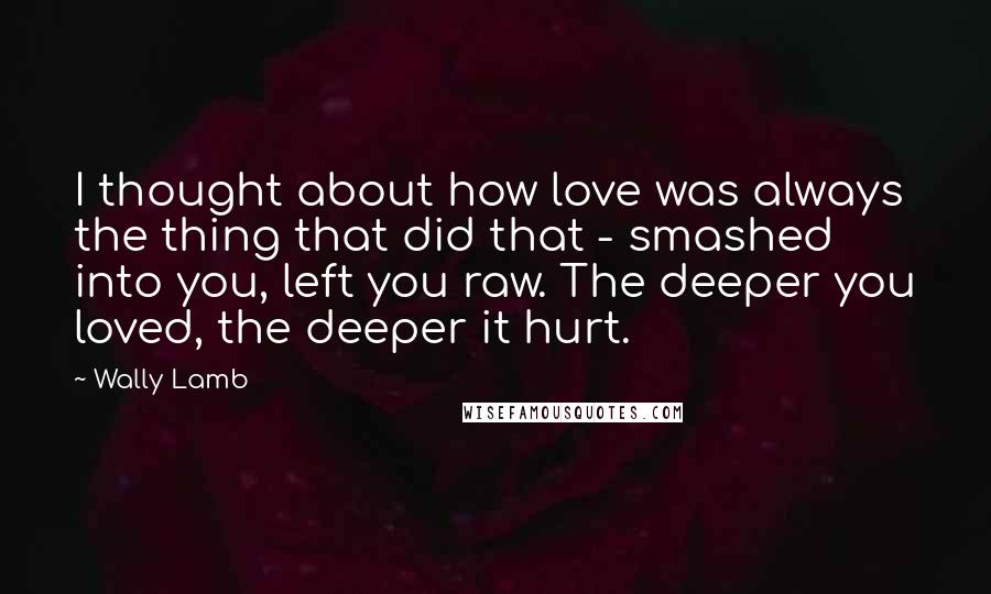 Wally Lamb Quotes: I thought about how love was always the thing that did that - smashed into you, left you raw. The deeper you loved, the deeper it hurt.