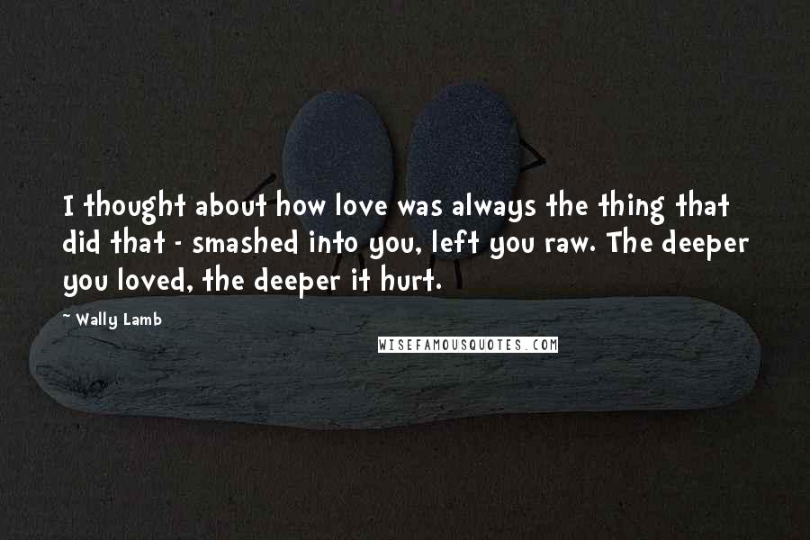 Wally Lamb Quotes: I thought about how love was always the thing that did that - smashed into you, left you raw. The deeper you loved, the deeper it hurt.