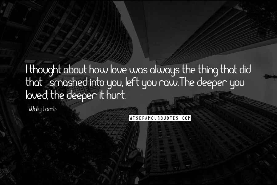 Wally Lamb Quotes: I thought about how love was always the thing that did that - smashed into you, left you raw. The deeper you loved, the deeper it hurt.