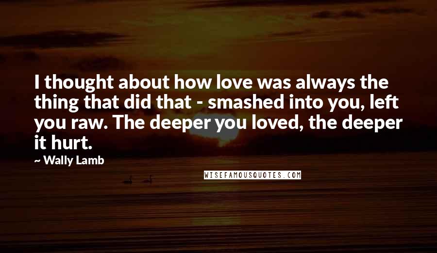 Wally Lamb Quotes: I thought about how love was always the thing that did that - smashed into you, left you raw. The deeper you loved, the deeper it hurt.