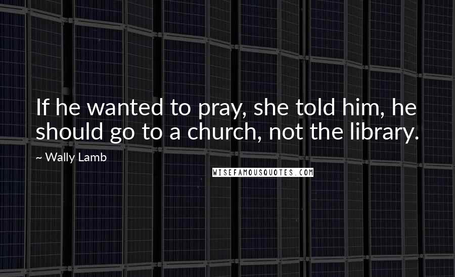 Wally Lamb Quotes: If he wanted to pray, she told him, he should go to a church, not the library.