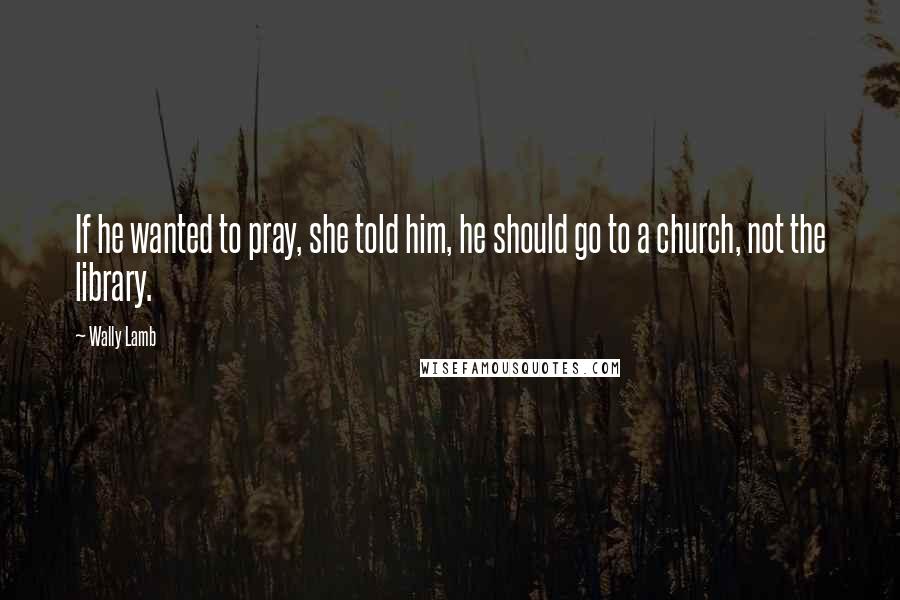 Wally Lamb Quotes: If he wanted to pray, she told him, he should go to a church, not the library.